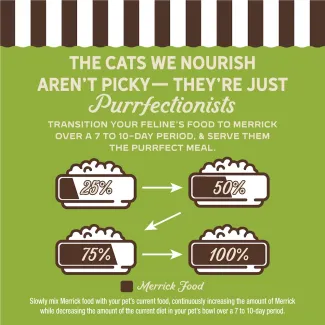 The cat we nourish aren't picky- they're just purrfectionist. Transition your feline's food to Merrick over 7 to 10-day period, and serve them the purrfect meal.