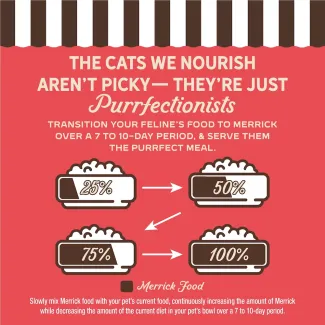 The cat we nourish aren't picky- they're just purrfectionist. Transition your feline's food to Merrick over 7 to 10-day period, and serve them the purrfect meal.